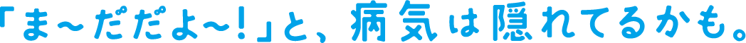 「ま～だだよ～！」と、病気は隠れてるかも。